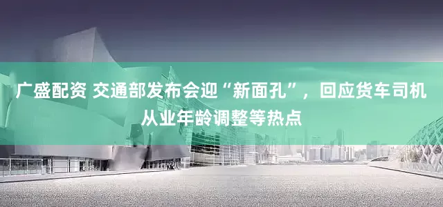 广盛配资 交通部发布会迎“新面孔”，回应货车司机从业年龄调整等热点