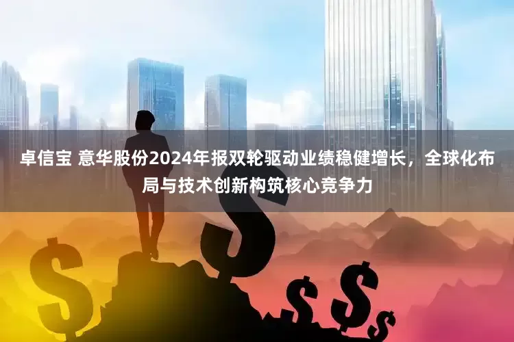 卓信宝 意华股份2024年报双轮驱动业绩稳健增长，全球化布局与技术创新构筑核心竞争力