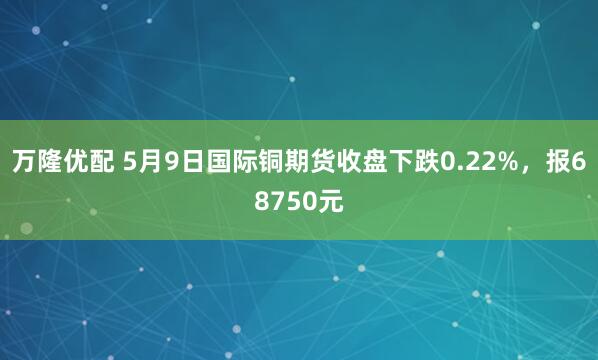 万隆优配 5月9日国际铜期货收盘下跌0.22%，报68750元