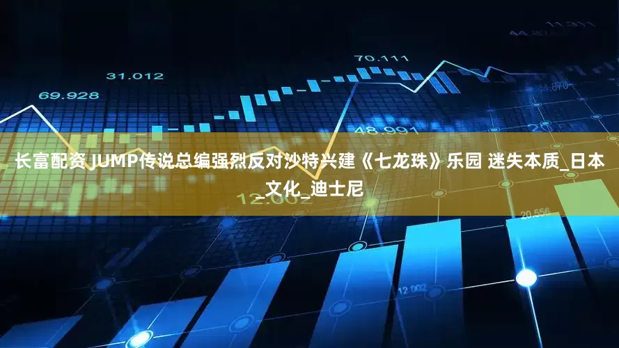长富配资 JUMP传说总编强烈反对沙特兴建《七龙珠》乐园 迷失本质_日本_文化_迪士尼