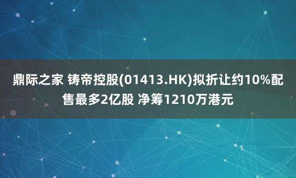 鼎际之家 铸帝控股(01413.HK)拟折让约10%配售最多2亿股 净筹1210万港元