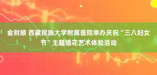金财顺 西藏民族大学附属医院举办庆祝“三八妇女节”主题插花艺术体验活动