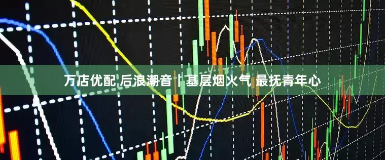 万店优配 后浪潮音｜基层烟火气 最抚青年心