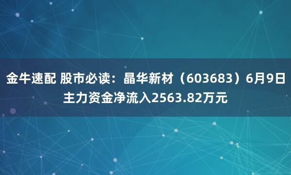 金牛速配 股市必读：晶华新材（603683）6月9日主力资金净流入2563.82万元