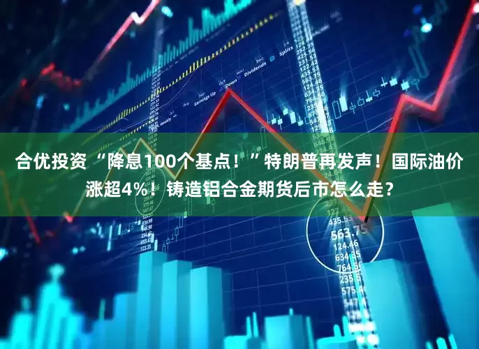 合优投资 “降息100个基点！”特朗普再发声！国际油价涨超4%！铸造铝合金期货后市怎么走？