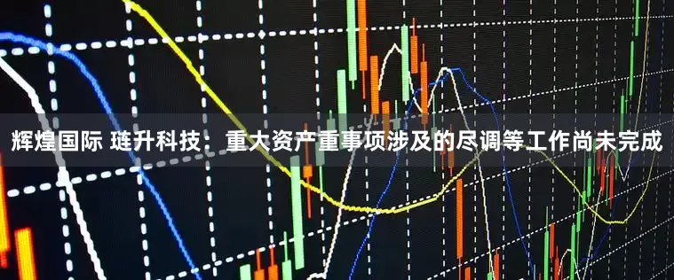 辉煌国际 琏升科技：重大资产重事项涉及的尽调等工作尚未完成