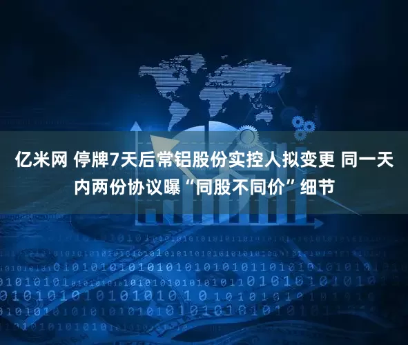 亿米网 停牌7天后常铝股份实控人拟变更 同一天内两份协议曝“同股不同价”细节
